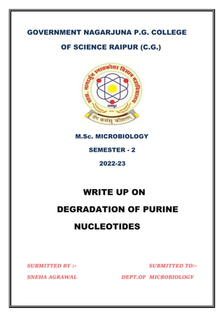 GOVERNMENT NAGARJUNA P.G. COLLEGE
OF SCIENCE RAIPUR (C.G.)
M.Sc. MICROBIOLOGY
SEMESTER - 2
2022-23
WRITE UP ON
DEGRADATION OF PURINE
NUCLEOTIDES
SUBMITTED BY :- SUBMITTED TO:-
SNEHA AGRAWAL DEPT.OF MICROBIOLOGY
 