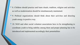 • 8. Children should practice and learn rituals, tradition, religion and activities
as well as modernization should be simultaneously maintained.
• 9. Political organizations should think about their activities and directing
youth energy in positive way.
• 10. NGO and other social volunteer associations have to be strengthening to
coordinate youth to bring stability among them and proper planning has to be
introduced and implemented accordingly their potentialities
 