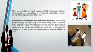 • There are several factors which are responsible for forgetting the basics
or values of a good human being or a responsible citizen of the society
among the young generation. These are:
• a) Influence of Nuclear family and materialistic way of life: These are very
important factors for degenerating moral values among youth. In a nuclear
family especially where father and mother both are working; have no time to
share with their child. The feelings and emotions of child remained
unentertained. So, the child finds some others places like T.V, peer group, bad
literature etc. to share feelings and emotions and start behaving immorally as
revolt.
 