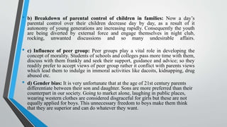 • b) Breakdown of parental control of children in families: Now a day’s
parental control over their children decrease day by day, as a result of it
autonomy of young generations are increasing rapidly. Consequently the youth
are being diverted by external force and engage themselves in night club,
rocking, unwanted discussions and so many undesirable affairs.
• c) Influence of peer group: Peer groups play a vital role in developing the
concept of morality. Students of schools and colleges pass more time with them,
discuss with them frankly and seek their support, guidance and advice; so they
readily prefer to accept views of peer group rather it conflict with parents views
which lead them to indulge in immoral activities like dacoits, kidnapping, drug
abused etc.
• d) Gender bias: It is very unfortunate that at the age of 21st century parents
differentiate between their son and daughter. Sons are more preferred than their
counterpart in our society. Going to market alone, laughing in public places,
wearing western clothes are considered disgraceful for girls but these are not
equally applied for boys. This unnecessary freedom to boys make them think
that they are superior and can do whatever they want.
 