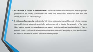 • e) Attraction of change or modernization: Advent of modernization has spread over the younger
generation of the society. Consequently our youth have disassociated themselves from their own
identity, tradition and cultural heritage.
• f) Influence of mass media: Undoubtedly Television, print media, internet blogs and websites cinemas,
role models (movie actors and actress) play an important role in shaping the personality of the youth.
Many Medias, images, movies and games, that not only neutralize violence but often glorify it. There is
so much violence, vulgarity in all these entertainment avenues and if a majority of youth watches these,
the impact of the same on the next generation can’t be positive.
 