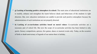• g) Lacking of learning positive atmosphere in school: The main aims of educational institutions are
to modify, enhance and strengthen the learnt believes ideals and behaviours of the students in right
direction. But, now education institutions are unable to provide such positive atmosphere because the
administrations of such institutions are not properly directed.
• h) Lacking of co-curriculum activities based on moral values: Co-curricular activities are a
necessary part of school life. But now the scope of co-curricular activities has been limited to only
sports, literacy competitions, quizzes, few games, dance or musical events only. Today, on the occasion
of birth or death anniversary of legends of our nation there is holiday.
 