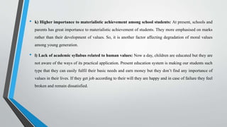 • k) Higher importance to materialistic achievement among school students: At present, schools and
parents has great importance to materialistic achievement of students. They more emphasised on marks
rather than their development of values. So, it is another factor affecting degradation of moral values
among young generation.
• l) Lack of academic syllabus related to human values: Now a day, children are educated but they are
not aware of the ways of its practical application. Present education system is making our students such
type that they can easily fulfil their basic needs and earn money but they don’t find any importance of
values in their lives. If they get job according to their will they are happy and in case of failure they feel
broken and remain dissatisfied.
 