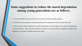 Some suggestions to reduce the moral degradation
among young generations are as follows:
• 1. From the childhood onwards parents and teachers should give proper guidance.
• 2. Child has the great quality to learning bad things first and parents must be careful about that.
• 3. All the schools should implement suitable programmes to make students aware about the importance
of value education. Value education should be inserted in to the curriculum as compulsory subjects from
beginners to all stages of formal educational system.
• .
 