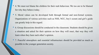 • 4. We must not blame the children for their rash behaviour. We too are to be blamed
for why they behave today.
• 5. Moral values can be developed both through formal and non-formal systems.
Organizations of various activities such as NSS, NCC, boy’s scouts and girl’s guide
can greatly help in this regard.
• 6. Group discussions should be conducted in the classroom. Students should be given
a situation and asked for their opinion on how they will react, that way they will
learn when they hear each other’s opinion.
• 7. Peaceful atmosphere and essential infrastructure should be provided as much as
possible to the younger generation society.
 