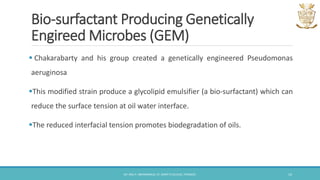 Bio-surfactant Producing Genetically
Engireed Microbes (GEM)
 Chakarabarty and his group created a genetically engineered Pseudomonas
aeruginosa
This modified strain produce a glycolipid emulsifier (a bio-surfactant) which can
reduce the surface tension at oil water interface.
The reduced interfacial tension promotes biodegradation of oils.
DR. ANU P. ABHIMANNUE, ST. MARY'S COLLEGE, THRISSUR. 14
 