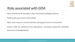 Risks associated with GEM
Once introduced to ecosystem, they may disturb ecological balance
GEM could cause harm to the habitat
New strain may turn virulant thereby causing great harm to humankind
Hence, GEM are confined to the laboratories, and being utilized for controlled
processes of biodegradation
DR. ANU P. ABHIMANNUE, ST. MARY'S COLLEGE, THRISSUR. 15
 