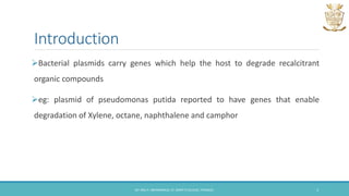 Introduction
Bacterial plasmids carry genes which help the host to degrade recalcitrant
organic compounds
eg: plasmid of pseudomonas putida reported to have genes that enable
degradation of Xylene, octane, naphthalene and camphor
DR. ANU P. ABHIMANNUE, ST. MARY'S COLLEGE, THRISSUR. 3
 