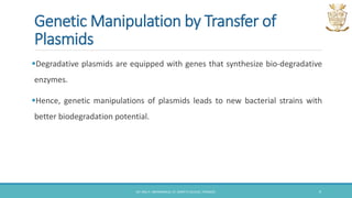 Genetic Manipulation by Transfer of
Plasmids
Degradative plasmids are equipped with genes that synthesize bio-degradative
enzymes.
Hence, genetic manipulations of plasmids leads to new bacterial strains with
better biodegradation potential.
DR. ANU P. ABHIMANNUE, ST. MARY'S COLLEGE, THRISSUR. 9
 