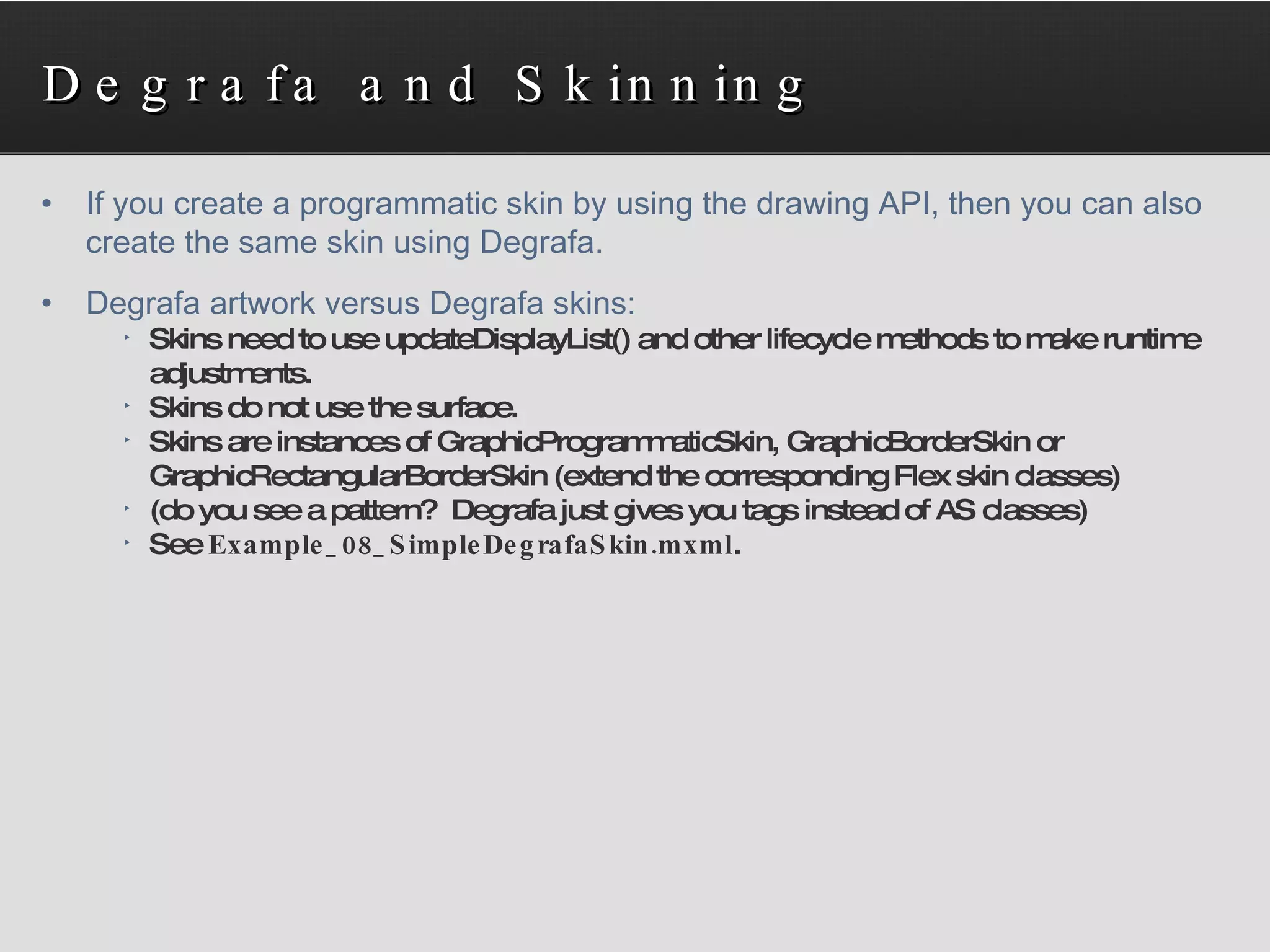 Degrafa and Skinning If you create a programmatic skin by using the drawing API, then you can also  create the same skin using Degrafa. Degrafa artwork versus Degrafa skins: Skins need to use updateDisplayList() and other lifecycle methods to make runtime adjustments. Skins do not use the surface. Skins are instances of GraphicProgrammaticSkin, GraphicBorderSkin or GraphicRectangularBorderSkin (extend the corresponding Flex skin classes) (do you see a pattern?  Degrafa just gives you tags instead of AS classes) See  Example_08_SimpleDegrafaSkin.mxml . 