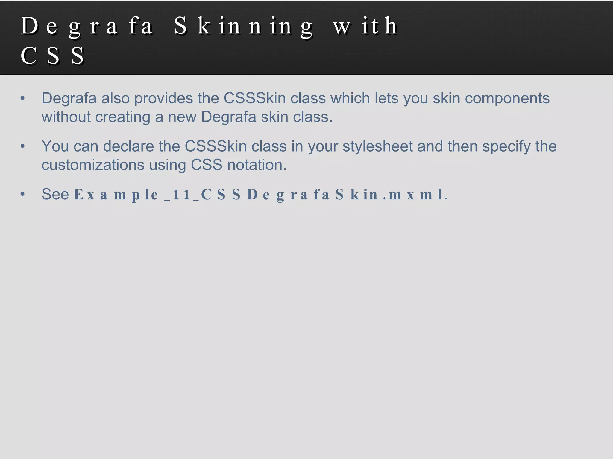 Degrafa Skinning with CSS Degrafa also provides the CSSSkin class which lets you skin components without creating a new Degrafa skin class.  You can declare the CSSSkin class in your stylesheet and then specify the customizations using CSS notation. See  Example_11_CSSDegrafaSkin.mxml . 
