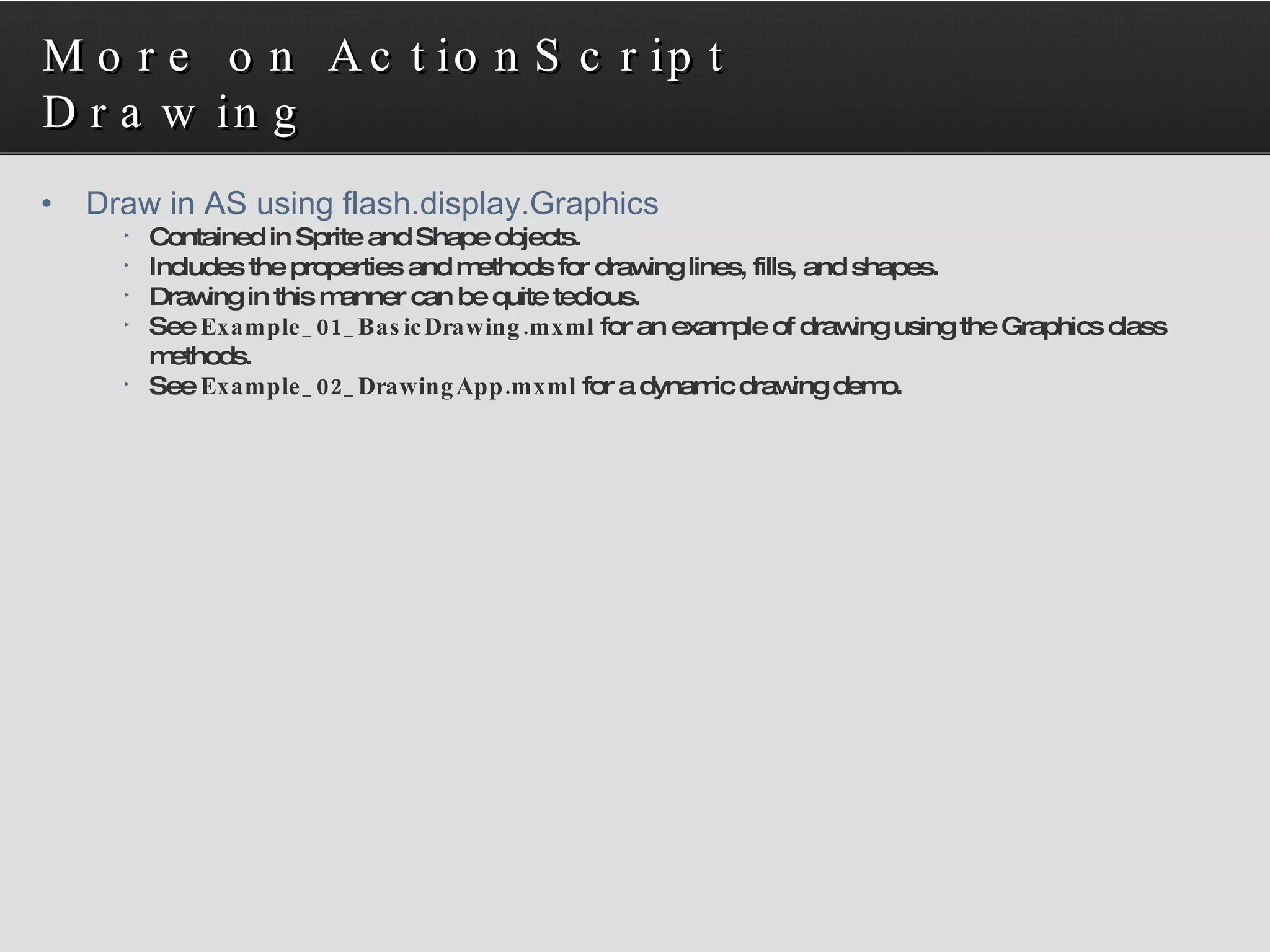 More on ActionScript Drawing Draw in AS using flash.display.Graphics Contained in Sprite and Shape objects. Includes the properties and methods for drawing lines, fills, and shapes. Drawing in this manner can be quite tedious. See  Example_01_BasicDrawing.mxml  for an example of drawing using the Graphics class methods. See  Example_02_DrawingApp.mxml  for a dynamic drawing demo. 