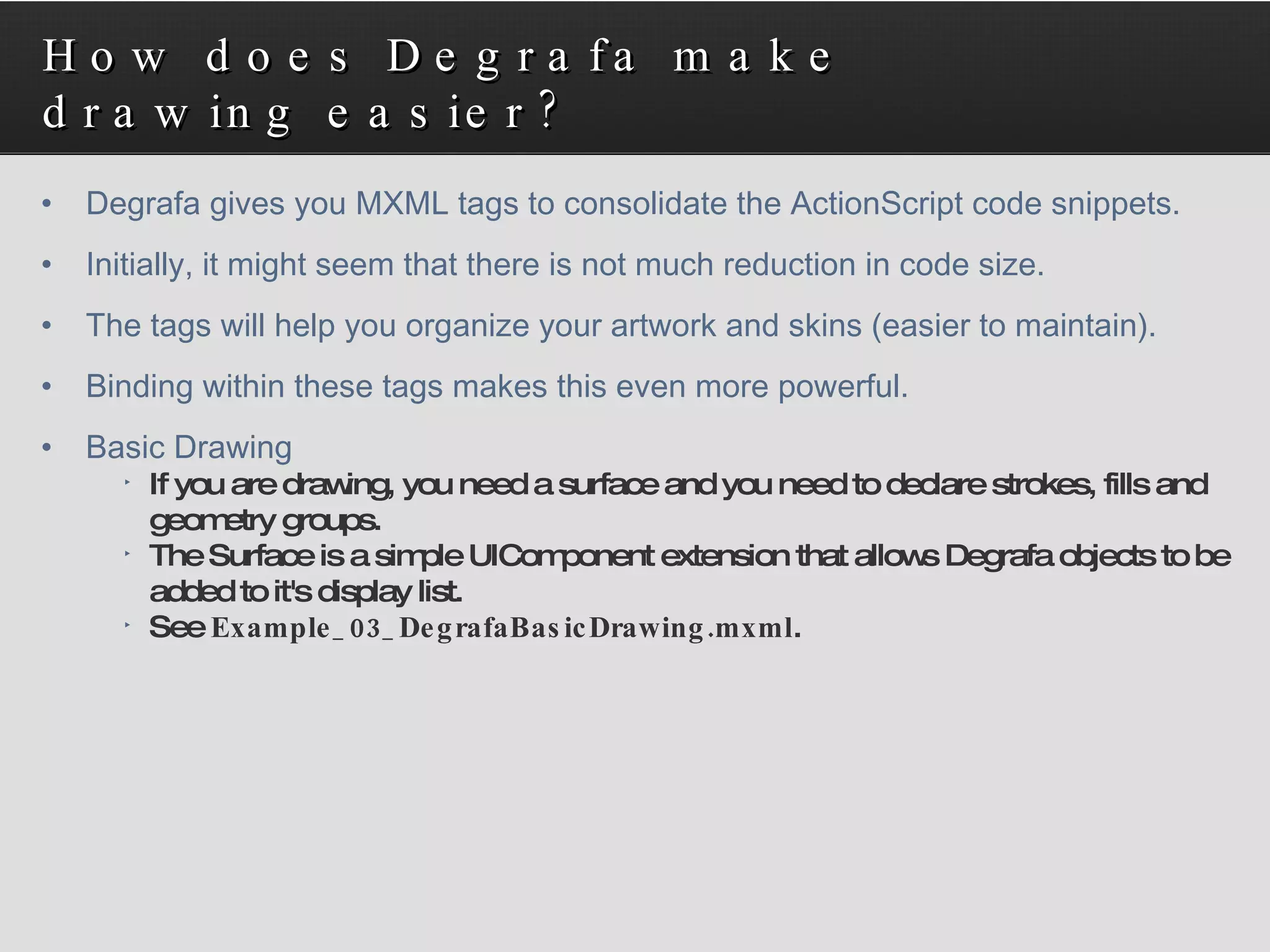 How does Degrafa make drawing easier? Degrafa gives you MXML tags to consolidate the ActionScript code snippets. Initially, it might seem that there is not much reduction in code size. The tags will help you organize your artwork and skins (easier to maintain). Binding within these tags makes this even more powerful. Basic Drawing If you are drawing, you need a surface and you need to declare strokes, fills and geometry groups. The Surface is a simple UIComponent extension that allows Degrafa objects to be added to it's display list. See  Example_03_DegrafaBasicDrawing.mxml . 