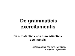 De grammaticis
    exercitamentis
De substantivis una cum adiectivis
           declinandis

            LINGVA LATINA PER SE ILLVSTRATA
                        Ansgarius Legionensis
 