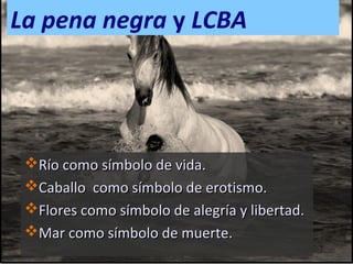 La pena negra y LCBA

Río como símbolo de vida.
Caballo como símbolo de erotismo.
Flores como símbolo de alegría y libertad.
Mar como símbolo de muerte.

 