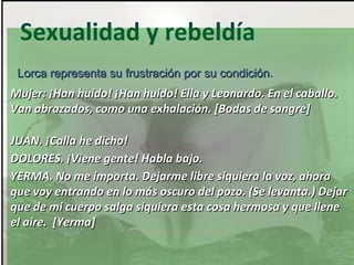 Sexualidad y rebeldía
Lorca representa su frustración por su condición.
condición

Mujer: ¡Han huido! ¡Han huido! Ella y Leonardo. En el caballo.
Van abrazados, como una exhalación. [Bodas de sangre]
JUAN. ¡Calla he dicho!
DOLORES. ¡Viene gente! Habla bajo.
YERMA. No me importa. Dejarme libre siquiera la voz, ahora
que voy entrando en lo más oscuro del pozo. (Se levanta.) Dejar
que de mi cuerpo salga siquiera esta cosa hermosa y que llene
el aire. [Yerma]

 