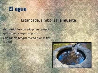 El agua
Estancada, simboliza la muerte.
Bernarda: Ve con ella y ten cuidado
Bernarda
que no se acerque al pozo.
Criada: No tengas miedo que se tire.
Criada
[LCBA]

 