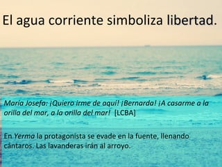 El agua corriente simboliza libertad.
libertad

María Josefa: ¡Quiero irme de aquí! ¡Bernarda! ¡A casarme a la
orilla del mar, a la orilla del mar! [LCBA]
En Yerma la protagonista se evade en la fuente, llenando
cántaros. Las lavanderas irán al arroyo.

 