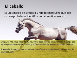 El caballo
Es un símbolo de la fuerza y rapidez masculina que con
su cuerpo bello se identifica con el sentido erótico.
erótico

Vieja: ¿Yo? Yo no sé nada. Yo me he puesto boca arriba y he comenzado a cantar. Los
hijos llegan como el agua(…) Pisas, y al fondo de la calle relincha el caballo. [Yerma]
Prudencia: Bregando como un hombre (en referencia al caballo que había dentro del
establo) [LCBA]

 