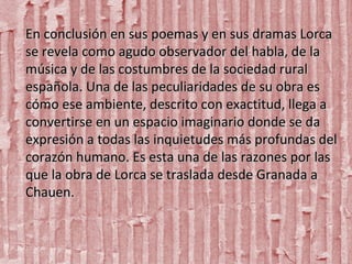 En conclusión en sus poemas y en sus dramas Lorca
se revela como agudo observador del habla, de la
música y de las costumbres de la sociedad rural
española. Una de las peculiaridades de su obra es
cómo ese ambiente, descrito con exactitud, llega a
convertirse en un espacio imaginario donde se da
expresión a todas las inquietudes más profundas del
corazón humano. Es esta una de las razones por las
que la obra de Lorca se traslada desde Granada a
Chauen.

 