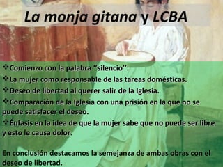 La monja gitana y LCBA
Comienzo con la palabra ‘’silencio’’.
La mujer como responsable de las tareas domésticas.
Deseo de libertad al querer salir de la Iglesia.
Comparación de la Iglesia con una prisión en la que no se
puede satisfacer el deseo.
Énfasis en la idea de que la mujer sabe que no puede ser libre
y esto le causa dolor.
En conclusión destacamos la semejanza de ambas obras con el
deseo de libertad.

 