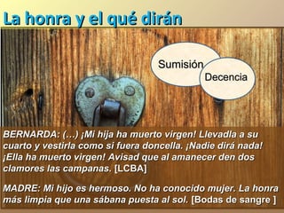 La honra y el qué dirán
Sumisión
Decencia

BERNARDA: (…) ¡Mi hija ha muerto virgen! Llevadla a su
cuarto y vestirla como si fuera doncella. ¡Nadie dirá nada!
¡Ella ha muerto virgen! Avisad que al amanecer den dos
clamores las campanas. [LCBA]
MADRE: Mi hijo es hermoso. No ha conocido mujer. La honra
más limpia que una sábana puesta al sol. [Bodas de sangre ]

 