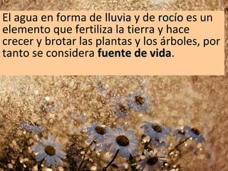 El agua en forma de lluvia y de rocío es un
elemento que fertiliza la tierra y hace
crecer y brotar las plantas y los árboles, por
tanto se considera fuente de vida.
vida

 