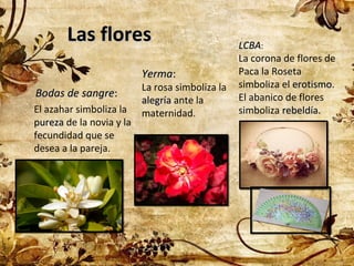 Las flores
Yerma:
Bodas de sangre:
El azahar simboliza la
pureza de la novia y la
fecundidad que se
desea a la pareja.

La rosa simboliza la
alegría ante la
maternidad.

LCBA:
La corona de flores de
Paca la Roseta
simboliza el erotismo.
erotismo
El abanico de flores
simboliza rebeldía.

 