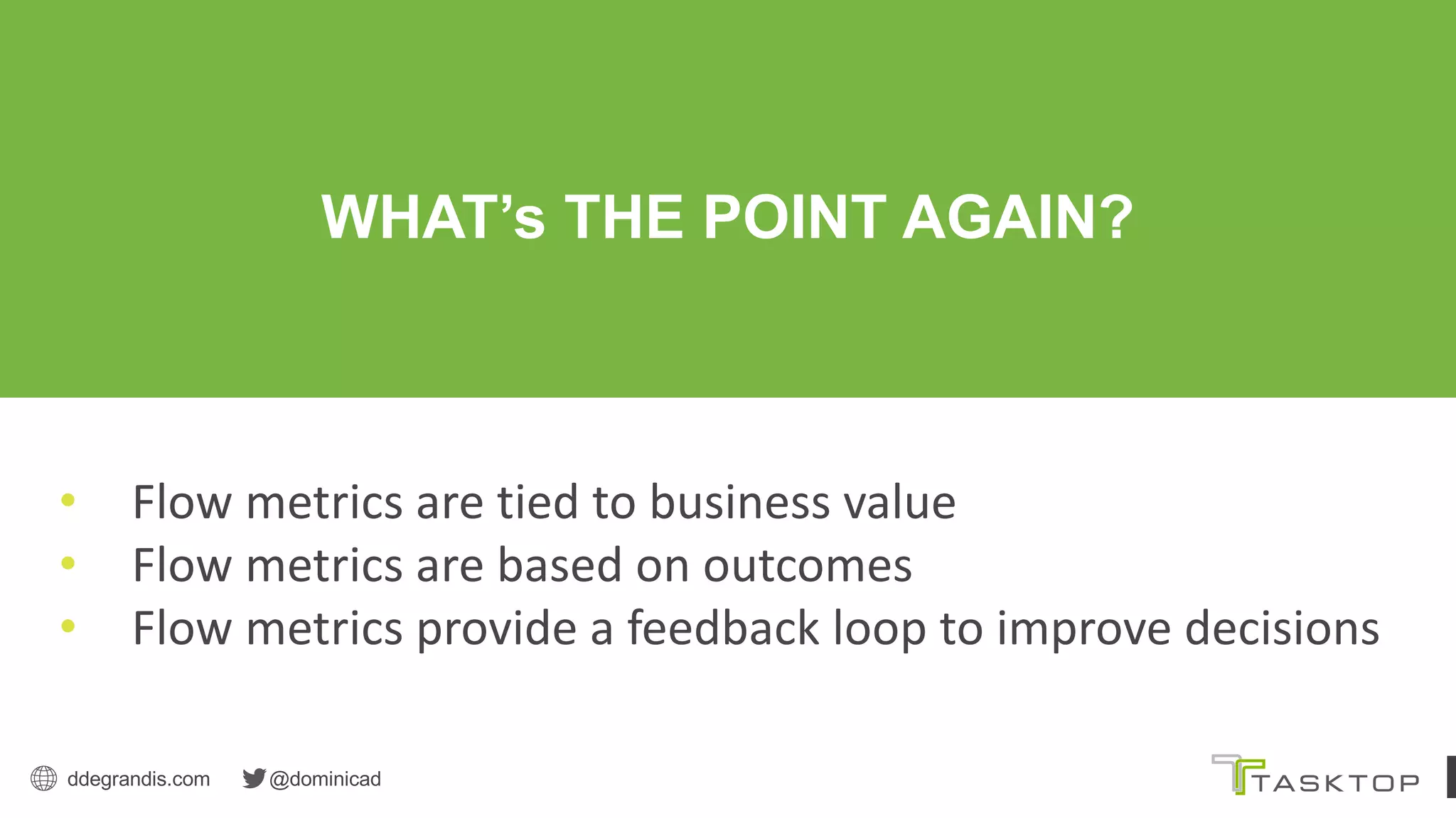 ddegrandis.com @dominicad
WHAT’s THE POINT AGAIN?
• Flow metrics are tied to business value
• Flow metrics are based on outcomes
• Flow metrics provide a feedback loop to improve decisions
 