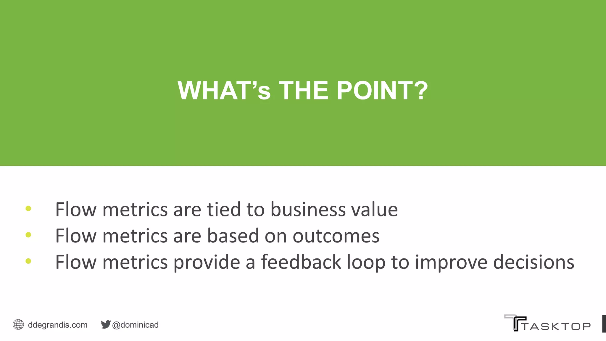 ddegrandis.com @dominicad
• Flow metrics are tied to business value
• Flow metrics are based on outcomes
• Flow metrics provide a feedback loop to improve decisions
WHAT’s THE POINT?
 
