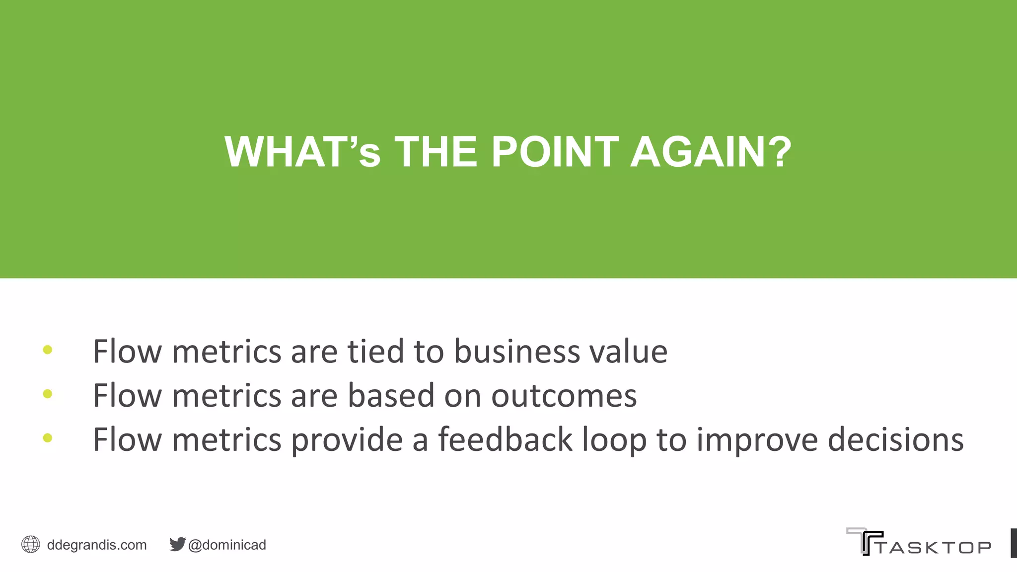 ddegrandis.com @dominicad
WHAT’s THE POINT AGAIN?
• Flow metrics are tied to business value
• Flow metrics are based on outcomes
• Flow metrics provide a feedback loop to improve decisions
 