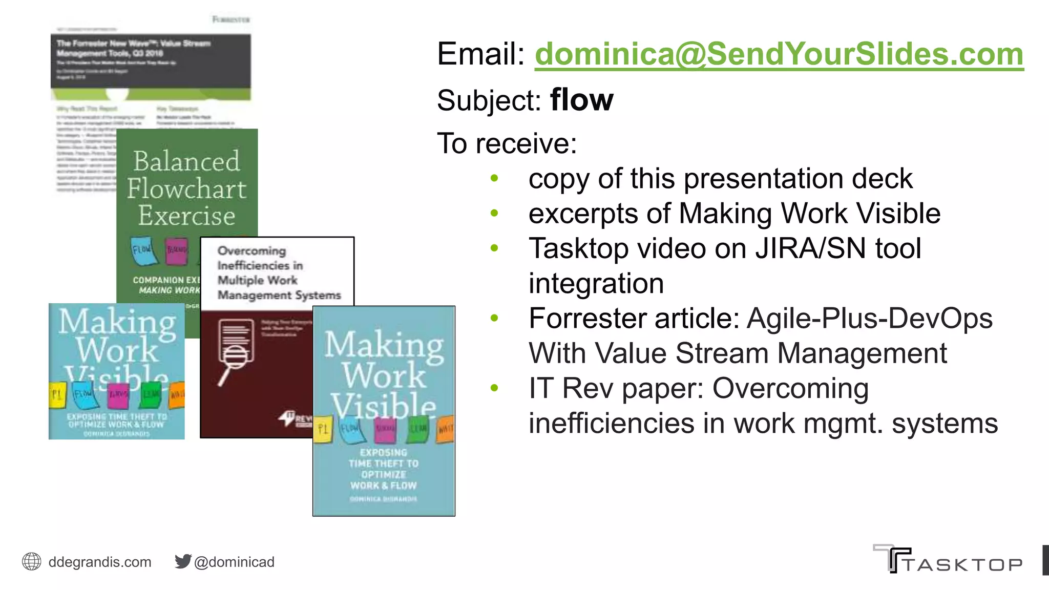 ddegrandis.com @dominicad
Email: dominica@SendYourSlides.com
Subject: flow
To receive:
• copy of this presentation deck
• excerpts of Making Work Visible
• Tasktop video on JIRA/SN tool
integration
• Forrester article: Agile-Plus-DevOps
With Value Stream Management
• IT Rev paper: Overcoming
inefficiencies in work mgmt. systems
 