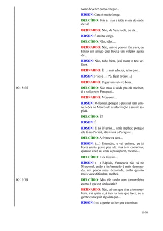 você deve ter como chegar...
EDSON: Cara é muito longe.
DELCÍDIO: Pois é, mas a idéia é sair de onde
de lá?
BERNARDO: Não, da Venezuela, ou da...
EDSON: É muito longe.
DELCÍDIO: Não, não.....
BERNARDO: Não, mas o pessoal faz cara, eu
tenho um amigo que trouxe um veleiro agora
de...
EDSON: Não, tudo bem, (vai matar o teu ve-
lho).
BERNARDO: É … mas não sei, acho que...
EDSON: [risos] … Pô, ficar preso (...)
BERNARDO: Pegar um veleiro bom...
00:15:59 DELCÍDIO: Não mas a saída pra ele melhor,
é a saída pelo Paraguai...
BERNARDO: Mercosul...
EDSON: Mercosul, porque o pessoal tem con-
venções no Mercosul, a informação é muito rá-
pida.
DELCÍDIO: É?
EDSON: É
EDSON: E ao inverso… seria melhor, porque
ele tá no Paraná, atravessa o Paraguai...
DELCÍDIO: A fronteira seca...
EDSON: (…) Entendeu, e vai embora, eu já
levei muita gente por ali, mas tem convênio,
quando você sai com o passaporte, mesmo...
DELCÍDIO: Eles trocam...
EDSON: (…) Rápido, Venezuela não tá no
Mercosul, então a informação é mais demora-
da, um pouco mais demorada, então quanto
mais você dificultar, melhor.
00:16:39 DELCÍDIO: Mas ele tando com tornozeleira
como é que ele deslocaria?
BERNARDO: Não, aí tem que tirar a tornoze-
leira, vai apitar e já tira na hora que tiver, ou a
gente conseguir alguém que...
EDSON: Isto a gente vai ter que examinar.
10/50
 