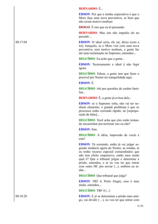 BERNARDO: É...
EDSON: Por que a minha expectativa é que o
Moro faça uma nova preventiva, se bem que
não existe motivo nenhum
DIOGO: É isto que eu tô pensando.
BERNARDO: Mas isto não impediu ele no
passado...
00:17:04 EDSON: O ideal seria, ele sai, deixa (com a
lei), tranquilo, se o Moro vier com uma nova
preventiva, sem motivo nenhum, a gente faz
até uma reclamação no Supremo, entendeu...
DELCÍDIO: Eu acho que a gente...
EDSON: Tecnicamente o ideal é não fugir
agora.
DELCÍDIO: Edson, a gente tem que fazer o
possível pro Nestor ter tranquilidade aqui.
EDSON: É.
DELCÍDIO: Até por questões de caráter fami-
liar...
BERNARDO: É, a gente já evitou dele...
EDSON: se o Supremo solta, não vai ter ne-
nhum elemento, o grande problema é que os
processos estão correndo rápido, né [soprepo-
sição de falas]...
DELCÍDIO: Você acha que eles estão tentan-
do encaminhar pra terminar isto ou não?
EDSON: Sim.
DELCÍDIO: A idéia, impressão de vocês é
esta?
EDSON: Tá correndo, então já vai julgar se-
gunda instância agora do Nestor, as sondas, aí
eu tenho recurso especial extraordinário que
não tem efeito suspensivo, então meu medo
qual é? Que o tribunal julgue e determine a
prisão, entendeu, e aí eu vou ter que entrar
com outro HC pra enviar (...), embora eu te-
nha...
DELCÍDIO: Que tribunal que julga?
EDSON: TRF 4, Porto Alegre, esse é meu
medo, entendeu...
DELCÍDIO: TRF 4 (...)
00:18:20 EDSON: E aí se determinar a prisão meu ami-
go, vai dividir (…), eu vou ter que entrar com
11/50
 