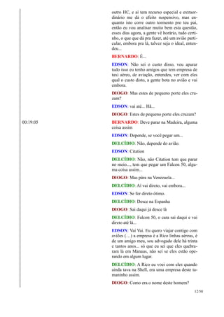 outro HC, e aí tem recurso especial e extraor-
dinário me dá o efeito suspensivo, mas en-
quanto isto corre outro tormento pro teu pai,
então eu vou analisar muito bem esta questão,
esses dias agora, a gente vê horário, tudo certi-
nho, o que que dá pra fazer, até um avião parti-
cular, embora pra lá, talvez seja o ideal, enten-
deu...
BERNARDO: É...
EDSON: Não sei o custo disso, vou apurar
tudo isso eu tenho amigos que tem empresa de
taxi aéreo, de aviação, entendeu, ver com eles
qual o custo disto, a gente bota no avião e vai
embora.
DIOGO: Mas estes de pequeno porte eles cru-
zam?
EDSON: vai até... Hã...
DIOGO: Estes de pequeno porte eles cruzam?
00:19:05 BERNARDO: Deve parar na Madeira, alguma
coisa assim
EDSON: Depende, se você pegar um...
DELCÍDIO: Não, depende do avião.
EDSON: Citation
DELCÍDIO: Não, não Citation tem que parar
no meio..., tem que pegar um Falcon 50, algu-
ma coisa assim...
DIOGO: Mas pára na Venezuela...
DELCÍDIO: Aí vai direto, vai embora...
EDSON: Se for direto ótimo.
DELCÍDIO: Desce na Espanha
DIOGO: Sai daqui já desce lá
DELCÍDIO: Falcon 50, o cara sai daqui e vai
direto até lá...
EDSON: Vai Vai. Eu quero viajar contigo com
aviões (…) a empresa é a Rico linhas aéreas, é
de um amigo meu, sou advogado dele há trinta
e tantos anos... só que eu sei que eles quebra-
ram lá em Manaus, não sei se eles estão ope-
rando em algum lugar.
DELCÍDIO: A Rico eu voei com eles quando
ainda tava na Shell, era uma empresa deste ta-
maninho assim.
DIOGO: Como era o nome deste homem?
12/50
 
