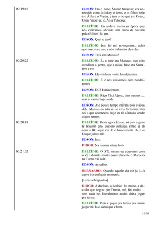 00:19:45 EDSON: Era o dono, Munur Yutsever, era co-
nhecido como Mickey, o dono, e os filhos hoje
é o Átila e o Metin, e tem o tio que é o Omar,
Omar Yutsever, é, Átila Yutsever.
DELCÍDIO: Eu andava direto na época que
nós estávamos abrindo uma mina de bauxita
pela (Biliton) lá em.
EDSON: Qual o ano?
DELCÍDIO: Isto foi mil novecentos... acho
que noventa e um, e nós tínhamos eles eles.
EDSON: Tava em Manaus?
00:20:22 DELCÍDIO: É, a base era Manaus, mas eles
atendiam a gente, que a nossa base era Santa-
rém e e e
EDSON: Eles tinham muito bandeirantes.
DELCÍDIO: É é nós voávamos com bandei-
rantes
EDSON: DC3 Bandeirantes
DELCÍDIO: Rico Táxi Aéreo, isso mesmo …
mas aí existe hoje ainda.
EDSON: Até pouco tempo caíram dois aviões
dele, Manaus eu não sei se eles fecharam, não
sei o que aconteceu, hoje eu tô afastado desde
algum tempo.
00:20:48 DELCÍDIO: Bom agora Edson, só para a gen-
te resumir esta questão jurídica, então já tá
com o HC aqui viu. E é basicamente ele e o
Duque juntos né.
EDSON: Isso.
DIOGO: Na mesma situação ó.
00:21:02 DELCÍDIO: O STJ, ontem eu conversei com
o Zé Eduardo muito possivelmente o Marcelo
na Turma vai sair.
EDSON: Acredito.
BERNARDO: Quando aquele dia ele já (…)
agora é a qualquer momento.
[vozes sobrepostas]
DIOGO: A decisão, a decisão foi muito, a de-
cisão que negou pro Dantas, né, foi muito ...
sem nada né, literalmente assim deixa jogar
pra turma.
DELCÍDIO: Pois é, jogar pra turma pra turma
julgar né. Isso acho que é bom.
13/50
 