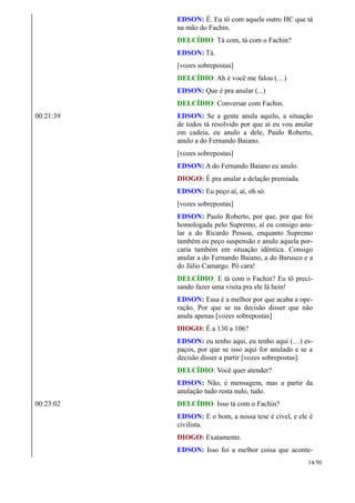 EDSON: É. Eu tô com aquele outro HC que tá
na mão do Fachin.
DELCÍDIO: Tá com, tá com o Fachin?
EDSON: Tá.
[vozes sobrepostas]
DELCÍDIO: Ah é você me falou (…)
EDSON: Que é pra anular (...)
DELCÍDIO: Conversar com Fachin.
00:21:39 EDSON: Se a gente anula aquilo, a situação
de todos tá resolvido por que aí eu vou anular
em cadeia, eu anulo a dele, Paulo Roberto,
anulo a do Fernando Baiano.
[vozes sobrepostas]
EDSON: A do Fernando Baiano eu anulo.
DIOGO: É pra anular a delação premiada.
EDSON: Eu peço aí, aí, oh só.
[vozes sobrepostas]
EDSON: Paulo Roberto, por que, por que foi
homologada pelo Supremo, aí eu consigo anu-
lar a do Ricardo Pessoa, enquanto Supremo
também eu peço suspensão e anulo aquela por-
caria também em situação idêntica. Consigo
anular a do Fernando Baiano, a do Barusco e a
do Júlio Camargo. Pô cara!
DELCÍDIO: E tá com o Fachin? Eu tô preci-
sando fazer uma visita pra ele lá hein!
EDSON: Essa é a melhor por que acaba a ope-
ração. Por que se na decisão disser que não
anula apenas [vozes sobrepostas]
DIOGO: É a 130 a 106?
EDSON: eu tenho aqui, eu tenho aqui (…) es-
paços, por que se isso aqui for anulado e se a
decisão disser a partir [vozes sobrepostas].
DELCÍDIO: Você quer atender?
EDSON: Não, é mensagem, mas a partir da
anulação tudo resta nulo, tudo.
00:23:02 DELCÍDIO: Isso tá com o Fachin?
EDSON: E o bom, a nossa tese é cível, e ele é
civilista.
DIOGO: Exatamente.
EDSON: Isso foi a melhor coisa que aconte-
14/50
 