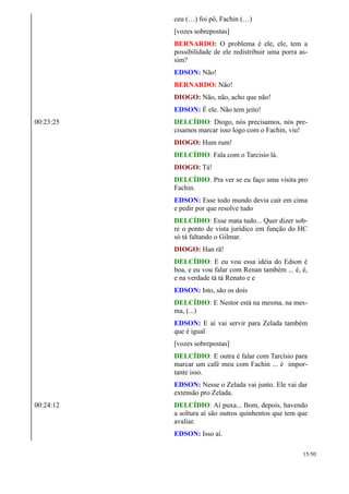 ceu (…) foi pô, Fachin (…)
[vozes sobrepostas]
BERNARDO: O problema é ele, ele, tem a
possibilidade de ele redistribuir uma porra as-
sim?
EDSON: Não!
BERNARDO: Não!
DIOGO: Não, não, acho que não!
EDSON: É ele. Não tem jeito!
00:23:25 DELCÍDIO: Diogo, nós precisamos, nós pre-
cisamos marcar isso logo com o Fachin, viu!
DIOGO: Hum rum!
DELCÍDIO: Fala com o Tarcisio lá.
DIOGO: Tá!
DELCÍDIO: Pra ver se eu faço uma visita pro
Fachin.
EDSON: Esse todo mundo devia cair em cima
e pedir por que resolve tudo
DELCÍDIO: Esse mata tudo... Quer dizer sob-
re o ponto de vista jurídico em função do HC
só tá faltando o Gilmar.
DIOGO: Han rã!
DELCÍDIO: E eu vou essa idéia do Edson é
boa, e eu vou falar com Renan também ... é, é,
e na verdade tá tá Renato e e
EDSON: Isto, são os dois
DELCÍDIO: E Nestor está na mesma, na mes-
ma, (...)
EDSON: E aí vai servir para Zelada também
que é igual
[vozes sobrepostas]
DELCÍDIO: E outra é falar com Tarcísio para
marcar um café meu com Fachin ... é impor-
tante isso.
EDSON: Nesse o Zelada vai junto. Ele vai dar
extensão pro Zelada.
00:24:12 DELCÍDIO: Aí puxa... Bom, depois, havendo
a soltura aí são outros quinhentos que tem que
avaliar.
EDSON: Isso aí.
15/50
 