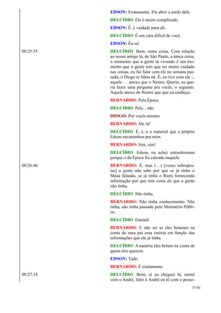 EDSON: Exatamente. Ele abrir o estilo dele.
DELCÍDIO: Ele é muito complicado.
EDSON: É, é vaidade pura ali.
DELCÍDIO: É um cara difícil de você.
EDSON: Éu sei
00:25:55 DELCÍDIO: Bom, outra coisa. Com relação
ao nosso amigo lá, de São Paulo, a única coisa,
o momento que a gente tá vivendo é um mo-
mento que a gente tem que ter muito cuidado
nas coisas, eu fui falar com ele na semana pas-
sada, o Diogo te falou né. É, eu tive com ele ...
aquele … anexo que o Nestor. Queria, eu que-
ria fazer uma pergunta pra vocês, o seguinte.
Aquele anexo do Nestor que que eu conheço.
BERNARDO: Pela Época.
DELCÍDIO: Pela... não
DIOGO: Por vocês mesmo
BERNARDO: Ah, tá!
DELCÍDIO: É, é, o o material que o próprio
Edson encaminhou pra mim.
BERNARDO: Sim, sim!
DELCÍDIO: Edson, eu achei estranhíssimo
porque o da Época foi calcado naquele
00:26:46 BERNARDO: É, mas (…) [vozes sobrepos-
tas] a gente não sabe por que se já tinha o
Musa falando, se já tinha o Riera fornecendo
informação por que tem coisa ali que a gente
não tinha.
DELCÍDIO: Não tinha.
BERNARDO: Não tinha conhecimento. Não
tinha, não tinha passado pelo Ministério Públi-
co.
DELCÍDIO: Entendi.
BERNARDO: E não sei se eles botaram na
conta do meu pai essa estória em função das
informações que ele já tinha.
DELCÍDIO: A matéria eles botam na conta de
quem eles querem.
EDSON: Tudo.
BERNARDO: É exatamente.
00:27:14 DELCÍDIO: Bom, aí eu cheguei lá, sentei
com o André, falei ó André eu tô com o pesso-
17/50
 