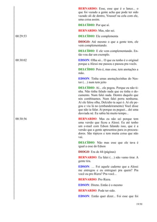 BERNARDO: Esse, esse que é o lance... o
que foi vazado a gente acha que pode ter sido
vazado ali de dentro, Youssef na cela com ele,
uma coisa assim.
DELCÍDIO: Por que aí.
BERNARDO: Mas, não sei.
00:29:53 DELCÍDIO: Ele complementa
DIOGO: Até mesmo o que a gente tem, ele
vem complementando.
DELCÍDIO: E ele vem complementando. En-
tão vou dar um exemplo.
00:30:02 EDSON: Olha só... O que eu tenho é o original
porque a Alessi me passou e passou pra vocês.
DELCÍDIO: Pois é, mas esse, tem anotações a
mão.
EDSON: Tinha umas anotaçõezinhas do Nes-
tor (…) num tem jeito
DELCÍDIO: Aí... ele pegou. Porque eu não ti-
nha. Não tinha falado nada que eu tinha o do-
cumento. Num falei nada. Dentro daquilo que
nós combinamos. Num falei porra nenhuma.
Aí ele falou olha, Delcidio ta aqui ó. Aí ele pe-
gou e viu lá no (embandeiramento) Você disse
que não ia falar. Ai porque eu peguei... dei uma
desviada né. Eu sabia há muito tempo...
00:30:56 BERNARDO: Mas eu não sei porque tem
uma versão que ficou a Alessi. Eu até tenho
um e-mail com Edson falando isso, que é a
versão que a gente apresentou para os procura-
dores. São tópicos e tem muita coisa que não
vai.
DELCÍDIO: Não mas esse que ele tava é
igual a esse do Edson
DIOGO: Era de 44 (páginas)
BERNARDO: Eu falei (…) não vamo tirar. A
gente tira.
EDSON: … Foi aquele caderno que a Alessi
me entregou e eu entreguei pra quem? Pra
você ou pro Riera? Pra você...
BERNARDO: Pro Riera.
EDSON: Direto. Então é o mesmo
BERNARDO: Pode ter sido.
EDSON: Então quer dizer... Foi esse que foi
19/50
 