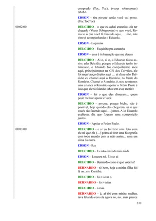 comprado (Toc, Toc), (vozes sobrepostas)
Ahhhh.
EDSON – tira porque senão você vai preso.
(Toc,TocToc)
00:02:00 DELCIDIO – o que eu achei estranho, ele ter
chegado (Vozes Sobrepostas) o que você, Ro-
mario o que você tá fazendo aqui, … não, não
vim tô acompanhando o Eduardo,
EDSON - Esquisito
DELCIDIO – Esquisito pra caramba
EDSON – essa é informação que me deram
DELCIDIO – Aí o, aí o, o Eduardo falou as-
sim: não Delcidio, porque o Eduardo tenho in-
timidade, o Eduardo foi companheirão meu
aqui, principalmente na CPI dos Correios, ele
foi meu braço direito aqui … ai disse não Del-
cidio eu chamei aqui o Romário, na frente do
Romário. Chamei o Romário, ó, nos acertamos
uma aliança o Romário apoiar o Pedro Paulo é
isso que ele tá falando. Mas tem esse motivo
EDSON – foi o que eles disseram... quem
pode melhor apurar é você.
DELCIDIO – porque, porque bicho, não é
possível, hoje quando eles chegarem, ué o que
vocês tão fazendo aqui … juntos. Aí o Eduardo
explicou, diz que fizeram uma composição
juntos.
EDSON – Apoiar o Pedro Paulo.
00:03:00 DELCIDIO – e aí eu fui tirar uma foto com
ele né que ele (…) porra aí tirar uma fotografia
com todo mundo com a mão assim... uma em
cima da outra.
EDSON - Rss
DELCIDIO – Eu não entendi mais nada.
EDSON – Loucura né. É isso aí
DELCIDIO – Bernardo como é que você ta?
BERNARDO – tô bem, hoje a minha filha foi
lá no...em Curitiba.
DELCIDIO – foi visitar o.
BERNARDO – foi visitar
DELCIDIO – o avô.
BERNARDO – é, ai foi com minha mulher,
tava falando com ela agora no, no , mas parece
2/50
 