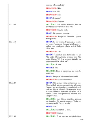 entregue à Procuradoria?
BERNARDO: Não
EDSON: Não foi?
BERNARDO: Não.
EDSON: É menos?
BERNARDO: É menos.
00:31:38 DELCÍDIO: Essa tese do Bernardo pode ter
acontecido que tiraram de lá da cela.
BERNARDO: Sim. Só pode.
EDSON: De qualquer maneira...
BERNARDO: Porque o Fernando... (Vozes
Sobrepostas)
00:31:50 EDSON: Só pra colocar. O que que eu combi-
nei com o Nestor que ele negaria tudo com re-
lação a você e tudo com relação ao (...). Tudo.
Não é isso?
BERNARDO: Sim
EDSON: Tá acertado isso. Então não vai ter.
Não tendo delação, ficaria acertado isso. Não
tendo delação. Tá? E se houvesse delação, ele
também excluiria. Não é isto?
DELCÍDIO: É isso.
EDSON: É isto.
DELCÍDIO: Bom, aí mas porque que eu to fa-
lando isso.
EDSON: Porque aí não tem nada assinado.
BERNARDO: É, basicamente isso.
00:32:29 EDSON: Não e mais existe um termo de con-
fidencialidade que mesmo que tenha a letra do
Nestor... um grafotécnico... o grafotécnico só
pode ser feito no original... Depois desse termo
se o MP fizer ele tá ocorrendo em crime. Ele tá
vedado. Então valor probatório nenhum. Isso
vira prova nula.
DELCÍDIO: Mas Édson, entendo... coloque
na situação... Ele pegou porque.... Vocês co-
nhecem o André Esteves ou não?
EDSON: Não
DELCÍDIO: André tem 43 anos.
BERNARDO: É novo.
00:33:03 DELCÍDIO: É um puta de um gênio cara.
20/50
 