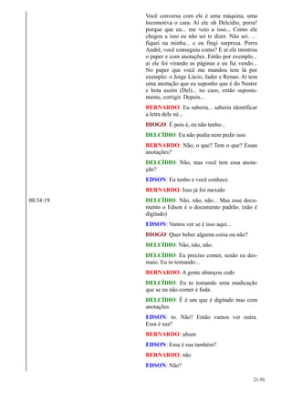Você conversa com ele é uma máquina, uma
locomotiva o cara. Aí ele oh Delcídio, porra!
porque que eu... me veio a isso... Como ele
chegou a isso eu não sei te dizer. Não sei. …
fiquei na minha... e eu fingi surpresa. Porra
André, você conseguiu como? E aí ele mostrou
o paper e com anotações. Então por exemplo...
aí ele foi virando as páginas e eu fui vendo...
No paper que você me mandou tem lá por
exemplo: o Jorge Lúcio, Jader e Renan. Aí tem
uma anotação que eu suponho que é do Nestor
e bota assim (Del)... no caso, então suposta-
mente, corrigir. Depois...
BERNARDO: Eu saberia... saberia identificar
a letra dele né...
DIOGO: É pois é, eu não tenho...
DELCÍDIO: Eu não podia nem pedir isso
BERNARDO: Não, o que? Tem o que? Essas
anotações?
DELCÍDIO: Não, mas você tem essa anota-
ção?
EDSON: Eu tenho e você conhece.
BERNARDO: Isso já foi mexido
00:34:19 DELCÍDIO: Não, não, não... Mas esse docu-
mento o Edson é o documento padrão. (não é
digitado)
EDSON: Vamos ver se é isso aqui...
DIOGO: Quer beber alguma coisa ou não?
DELCÍDIO: Não, não, não.
DELCÍDIO: Eu preciso comer, senão eu des-
maio. Eu to tomando...
BERNARDO: A gente almoçou cedo
DELCÍDIO: Eu to tomando uma medicação
que se eu não comer é foda.
DELCÍDIO: É é um que é digitado mas com
anotações
EDSON: to. Não? Então vamos ver outra.
Essa é sua?
BERNARDO: uhum
EDSON: Essa é sua também?
BERNARDO: não
EDSON: Não?
21/50
 