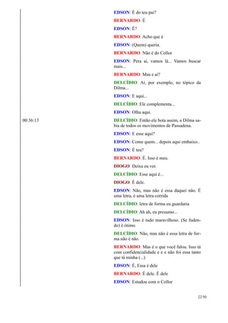 EDSON: É do teu pai?
BERNARDO: É
EDSON: É?
BERNARDO: Acho que é
EDSON: (Quem) queria.
BERNARDO: Não é do Collor
EDSON: Pera aí, vamos lá... Vamos buscar
mais...
BERNARDO: Mas e aí?
DELCÍDIO: Aí, por exemplo, no tópico da
Dilma...
EDSON: E aqui...
DELCÍDIO: Ele complementa...
EDSON: Olha aqui.
00:36:13 DELCÍDIO: Então ele bota assim, a Dilma sa-
bia de todos os movimentos de Passadena.
EDSON: E esse aqui?
EDSON: Como quem... depois aqui embaixo..
EDSON: É teu?
BERNARDO: É. Isso é meu.
DIOGO: Deixa eu ver.
DELCÍDIO: Esse aqui é...
DIOGO: É dele.
EDSON: Não, mas não é essa daquei não. É
uma letra, é uma letra corrida
DELCÍDIO: letra de forma eu guardaria
DELCÍDIO: Ah ah, eu presumo...
EDSON: Isso é tudo maravilhoso. (Se fuden-
do) é ótimo.
DELCÍDIO: Não, mas não é essa letra de for-
ma não é não.
BERNARDO: Mas é o que você falou. Isso tá
com confidencialidade e e e não foi essa tanto
que tá minha (...)
EDSON: É, Essa é dele
BERNARDO: É dele. É dele
EDSON: Estudou com o Collor
22/50
 