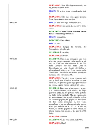 BERNARDO: Sim! Ele ficou com muito pa-
pel, muito caderno, muita...
EDSON: Só se tem gente pegando coisa dele
lá
BERNARDO: Não, mas isso a gente já sabia
desse risco. A gente tentou evitar
00:40:03 EDSON: Tem nada aqui não só tem essa.
BERNARDO: Mas agora, é.. não serve como
prova.
DELCÍDIO: Eu vou tentar arrumar, eu vou
tentar vê se consigo arrumar.
EDSON: Uma cópia.
DELCÍDIO: Uma cópia.
EDSON: Isso.
BERNARDO: Porque de repente, dos
Procuradores né...não sei..
DELCÍDIO: É estranho.
BERNARDO: Estranho.
00:40:20 DELCÍDIO: Mas aí, eu comecei a ver, e eu
achei, eu comecei, quando eu fui vendo, aí ele
viu, viu BTG e tal não sei o que. É.. eu falei
porra Delcídio, não fala nada. Olha eu
desconheço, eu vou checar direitinho, o
advogado dele tá fora, né. É.. eu eu não tenho
falado com... até citei o teu nome, perdoe-me
Bernardo citei o teu nome. O...
BERNARDO: Eu entrei nesse processo mais
para o final, nas primeiras reuniões eu tava.
Falei não, eu preciso ajudar aqui pra conduzir
até porque a gente passou a conversar. Mas...
00:41:03 DELCÍDIO: Bom, mas aí eu comecei a ver...
é...é.. e ele folheando, aí eu olhava, lia, fingia
que tava lendo, né. Eu já tinha visto, já tinha
me dado, tinha mandado. Mas aí, e comecei a
ver as anotações e eu peguei todas elas e aí eu
fui olhando página por página as anotações,
né. Tem várias anotações. É, tem várias
anotações e o que me chamou atenção que eu
achei que poderia ser, é... é... é... a letra do
Nestor, na última página dá uma olhada...na
última página. tem assim ó, é... acordo 2005
Suíça.
BERNARDO: Hurum.
00:42:03 DELCÍDIO: Aí, ele bota assim ALSTOM.
BERNARDO: Hum!
24/50
 
