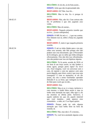 DELCÍDIO: Aí ele diz, aí ele bota assim...
EDSON: Acho que não tá apresentado não.
BERNARDO: Oi? Não. Isso foi...
DELCÍDIO: Mas ta trás. Eu vi porque tá
escrito.
00:42:15 BERNARDO: Não, não foi. Com certeza não
foi. O problema é que eles jogaram esse
verde...
DELCÍDIO: Mas ele anotar...
BERNARDO: Naquela primeira reunião que
eu tive... [vozes sobrepostas]
EDSON: O MP, foi até o (….) que me contou.
Eles falaram isso aí, sobre a Suíça né, jogando
verde.
BERNARDO: É, tanto é que naquela primeira
reunião.
00:42:34 EDSON: E até eu tinha falado para o teu pai,
sobre esse assunto, não falo porque eles não
podem usar esse documento, que o Procurador
de lá entregou, que eu sabia que tinha entregue
oficiosamente. Eles não têm isso oficialmente,
eles não podem usar isso em hipótese alguma.
DELCÍDIO: Tá lá assim, acordo de 2010, aí
ele bota lá um troço assim, eu não lembro o
nome agora, porque porra rapaz! Eu levei
um...Você imagina, você vai conversar com o
cara, de repente o cara me aparece com uma
porra daquela, quer dizer, como é que esse cara
conseguiu? E com as anotações, aí ele diz
assim, ele cita o nome Guimarães operador
Delcídio E se..se fosse, que vantagem eu teria
de falar para vocês que eu não...
BERNARDO: Sim.
DELCÍDIO: Mas aí eu vi o troço, inclusive o
cara mesmo, o André falou assim ó, mas eu
tenho uma anotação tua aqui, olha aqui ó, ele
me mostrou na última parte. Inclusive, é
aquele caderno né, que ele...aquele material
que você mandou... onde aparece esse
comentário... a mão, né. E eu fiquei quieto.
EDSON: Porque pode ter sido alguma
anotação que você tenha feito na hora da
reunião, tá.
DELCÍDIO: Não, mas não é. É a mesma...
EDSON: Tá, você tava anotando alguma coisa
lá?
25/50
 