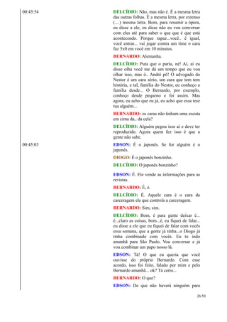 00:43:54 DELCÍDIO: Não, mas não é. É a mesma letra
das outras folhas. É a mesma letra, por extenso
(…) mesma letra. Bom, para resumir a ópera,
eu disse a ele, eu disse não eu vou conversar
com eles até para saber o que que é que está
acontecendo. Porque rapaz...você.. é igual,
você entrar... vai jogar contra um time o cara
faz 5x0 em você em 10 minutos.
BERNARDO: Alemanha.
DELCÍDIO: Puta que o pariu, né! Aí, aí eu
disse olha você me dá um tempo que eu vou
olhar isso, mas ó.. André pô! O advogado do
Nestor é um cara sério, um cara que tem tem
história, e tal, família do Nestor, eu conheço a
família desde... O Bernardo, por exemplo,
conheço desde pequeno e foi assim. Mas
agora, eu acho que eu já, eu acho que essa tese
tua alguém...
BERNARDO: os caras não tinham uma escuta
em cima da.. da cela?
DELCÍDIO: Alguém pegou isso aí e deve ter
reproduzido. Agora quem fez isso é que a
gente não sabe.
00:45:03 EDSON: É o japonês. Se for alguém é o
japonês.
DIOGO: É o japonês bonzinho.
DELCÍDIO: O japonês bonzinho?
EDSON: É. Ele vende as informações para as
revistas.
BERNARDO: É, é.
DELCÍDIO: É. Aquele cara é o cara da
carceragem ele que controla a carceragem.
BERNARDO: Sim, sim.
DELCÍDIO: Bom, é para gente deixar é...
é...claro as coisas, bom...é, eu fiquei de falar...
eu disse a ele que eu fiquei de falar com vocês
essa semana, que a gente já tinha...o Diogo já
tinha combinado com vocês. Eu to indo
amanhã para São Paulo. Vou conversar e já
vou combinar um papo nosso lá.
EDSON: Tá! O que eu queria que você
ouvisse do próprio Bernardo. Com esse
acordo, isso foi feito, falado por mim e pelo
Bernardo amanhã... ok? Tá certo...
BERNARDO: O que?
EDSON: De que não haverá ninguém para
26/50
 