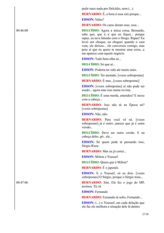 pedir mais nada pro Delcídio, nem (...)
BERNARDO: É, a hora é essa sim porque...
EDSON: Valeu?
BERNARDO: Os caras deram esse, esse...
00:46:00 DELCÍDIO: Agora a única coisa, Bernardo,
sabe que, que é...é que eu fiquei... porque
rapaz, eu tava falando com o Diogo. Rapaz! Eu
levei um choque, eu cheguei quando o cara
vem, ele deixou... ele conversou comigo, mas
pera aí que eu quero te mostrar uma coisa...e
me aparece com aquele negócio.
EDSON: Tudo bem olha só...
DELCÍDIO: Só que aí...
EDSON: Poderia ter sido até muito mais.
DELCÍDIO: Ter anotado. [vozes sobrepostas]
BERNARDO: É mas...[vozes sobrepostas]
EDSON: [vozes sobrepostas] aí não pode ser
usado... agora mas isso numa revista.
DELCÍDIO: É uma merda, entendeu? E mexe
com a cabeça...
BERNARDO: Isso não tá na Época né?
[vozes sobrepostas]
EDSON: Não, não.
BERNARDO: Para você vê né. [vozes
sobrepostas] já é outro...parece que já é outra
versão..
DELCÍDIO: Deve ser outra versão. E na
cabeça deles..pô.. ele...
EDSON: Só quem pode tá passando isso,
Sérgio Riera
BERNARDO: Mas eu já cortei...
EDSON: Milton e Youssef.
DELCÍDIO: Quem que é Milton?
BERNARDO: É o japonês.
EDSON: E o Youssef, só os dois. [vozes
sobrepostas] O Sérgio, porque o Sérgio traiu...
00:47:06 BERNARDO: Sim. Ele fez o jogo do MP,
assinou. Tá..tá
EDSON: Fernando
BERNARDO: Fernando tá solto, Fernando...
EDSON: (...) o Youssef, em cada delação que
ele faz ele melhora a situação dele lá dentro.
27/50
 