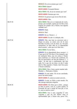 DIOGO: Ele saí na semana que vem?
DELCÍDIO: Quem?
BERNARDO: Fernando Baiano.
DELCÍDIO: Ah, ele já sai semana que vem?
BERNARDO: Semana que vem.
DIOGO: Eu pensava que era no fim do mês.
BERNARDO: Não.
00:47:30 DELCÍDIO: Não sei se é impressão de vocês,
porque, por exemplo, aquilo que ele fala a meu
respeito ele sempre cita o Nestor, tem alguma
validade isso?
EDSON: Nada.
DIOGO: Não?
EDSON: Só se o Nestor (…)
BERNARDO: Eu não vi a delação, não.
00:47:44 EDSON: Não, mas hoje eu conversei com o
Sérgio na praia, eu sentei com ele lá num
barzinho na praia e ele me disse, né. Até para
tranquilizar...eu falei olha só, to dependendo
desse assunto....acho que eu te falei isso...
DELCÍDIO: Tu me falou...
EDSON: Eu to dependendo desse assunto (...)
O que que tá lá? Ele disse ó fica tranquilo, que
ele realmente falou, mas ele coloca o Nestor
para confirmar, se o Nestor não confirmar, ele
não era funcionário, ele não deu dinheiro, (…)
então... Se não tem a confirmação, não tem
nada. Foi o que ele me disse, eu não li nada
dele lá. Mas segundo o Serjão, tudo ficou para
o Nestor confirmar.
DELCÍDIO: Não, é bom a gente mandar tudo.
Mandar o... Pede para o Edson.
EDSON: Eu não tenho. Ele tá nos enrolando,
porra! há muito tempo.
BERNARDO: É, ontem eu sentei com ele...
EDSON: A mim, ao Nélio a todo mundo. Ele
não entrega nada para ninguém.
00:48:36 BERNARDO: Ele falou que ia abrir... porque
eu falei eu porra, vem cá, a gente ajudou. O
Fernando diz que é amigo do meu pai, aí ele
tá...usou os anexos como...
DELCÍDIO: Isso é uma vergonha! É uma
vergonha o que ele fez! Bicho! Para as
oportunidades que o Nestor deu, porra! Pro,
28/50
 