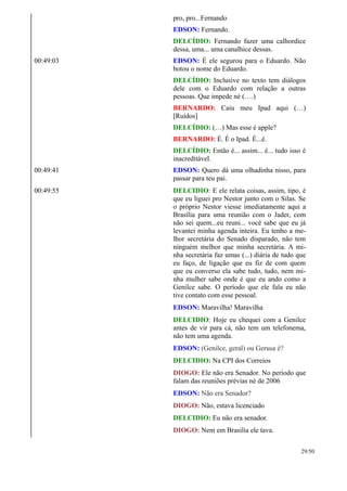 pro, pro...Fernando
EDSON: Fernando.
DELCÍDIO: Fernando fazer uma calhordice
dessa, uma... uma canalhice dessas.
00:49:03 EDSON: É ele segurou para o Eduardo. Não
botou o nome do Eduardo.
DELCÍDIO: Inclusive no texto tem diálogos
dele com o Eduardo com relação a outras
pessoas. Que impede né (….)
BERNARDO: Caiu meu Ipad aqui (…)
[Ruídos]
DELCÍDIO: (…) Mas esse é apple?
BERNARDO: É. É o Ipad. É...é.
DELCÍDIO: Então é... assim... é... tudo isso é
inacreditável.
00:49:41 EDSON: Quero dá uma olhadinha nisso, para
passar para teu pai.
00:49:55 DELCIDIO: E ele relata coisas, assim, tipo, é
que eu liguei pro Nestor junto com o Silas. Se
o próprio Nestor viesse imediatamente aqui a
Brasília para uma reunião com o Jader, com
não sei quem...eu reuni... você sabe que eu já
levantei minha agenda inteira. Eu tenho a me-
lhor secretária do Senado disparado, não tem
ninguém melhor que minha secretária. A mi-
nha secretária faz umas (...) diária de tudo que
eu faço, de ligação que eu fiz de com quem
que eu converso ela sabe tudo, tudo, nem mi-
nha mulher sabe onde é que eu ando como a
Genilce sabe. O período que ele fala eu não
tive contato com esse pessoal.
EDSON: Maravilha! Maravilha
DELCIDIO: Hoje eu chequei com a Genilce
antes de vir para cá, não tem um telefonema,
não tem uma agenda.
EDSON: (Genilce, geral) ou Gerusa é?
DELCIDIO: Na CPI dos Correios
DIOGO: Ele não era Senador. No período que
falam das reuniões prévias né de 2006
EDSON: Não era Senador?
DIOGO: Não, estava licenciado
DELCIDIO: Eu não era senador.
DIOGO: Nem em Brasilia ele tava.
29/50
 